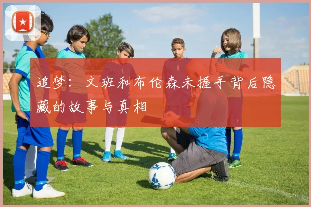 追梦：文班和布伦森未握手背后隐藏的故事与真相