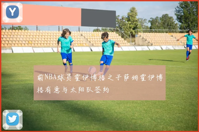 前NBA球员霍伊博格之子萨姆霍伊博格有意与太阳队签约
