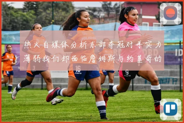 热火自媒体分析东部夺冠对手实力薄弱我们却面临詹姆斯与约基奇的挑战
