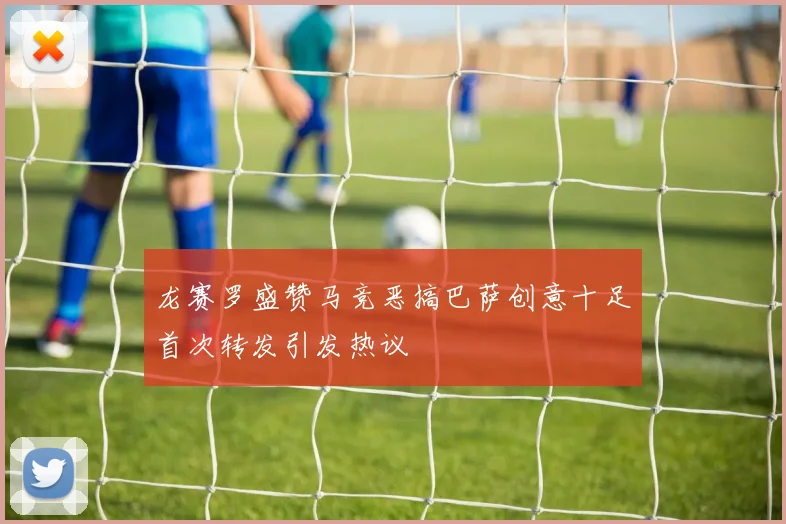 龙赛罗盛赞马竞恶搞巴萨创意十足首次转发引发热议