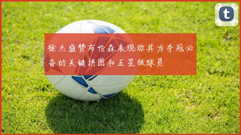 徐杰盛赞布伦森表现称其为夺冠必备的关键拼图和五星级球员