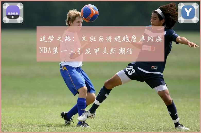 追梦之路：文班或将超越詹库约成NBA第一人引发审美新期待