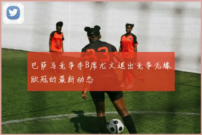 巴萨马竞争夺B席尤文退出竞争无缘欧冠的最新动态