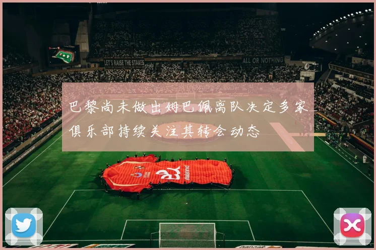 巴黎尚未做出姆巴佩离队决定多家俱乐部持续关注其转会动态
