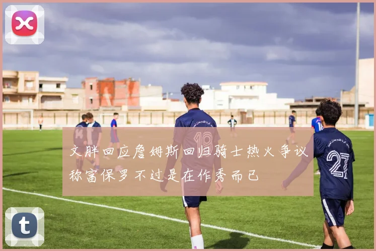 文胖回应詹姆斯回归骑士热火争议称富保罗不过是在作秀而已