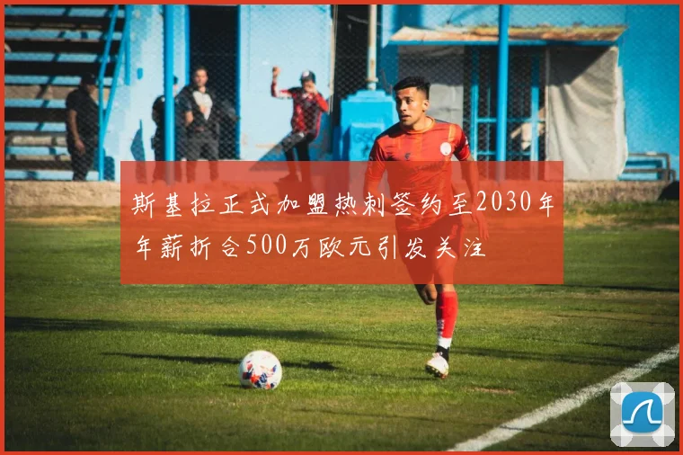 斯基拉正式加盟热刺签约至2030年年薪折合500万欧元引发关注