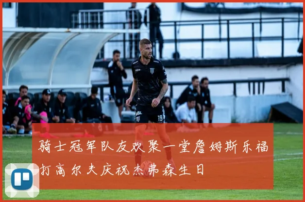 骑士冠军队友欢聚一堂詹姆斯乐福打高尔夫庆祝杰弗森生日