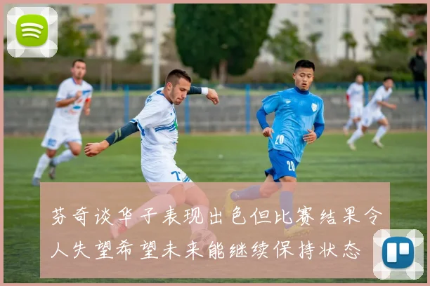 芬奇谈华子表现出色但比赛结果令人失望希望未来能继续保持状态