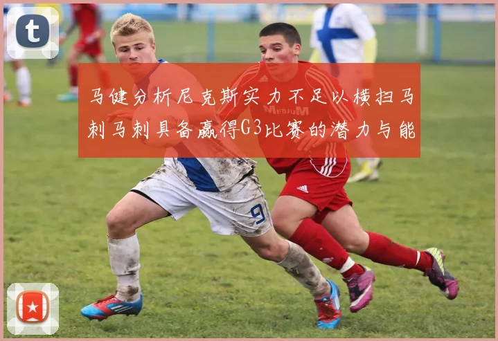 马健分析尼克斯实力不足以横扫马刺马刺具备赢得G3比赛的潜力与能力