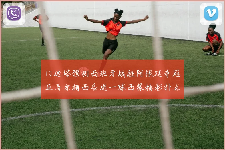 门迭塔预测西班牙战胜阿根廷夺冠亚马尔梅西各进一球西蒙精彩扑点救主