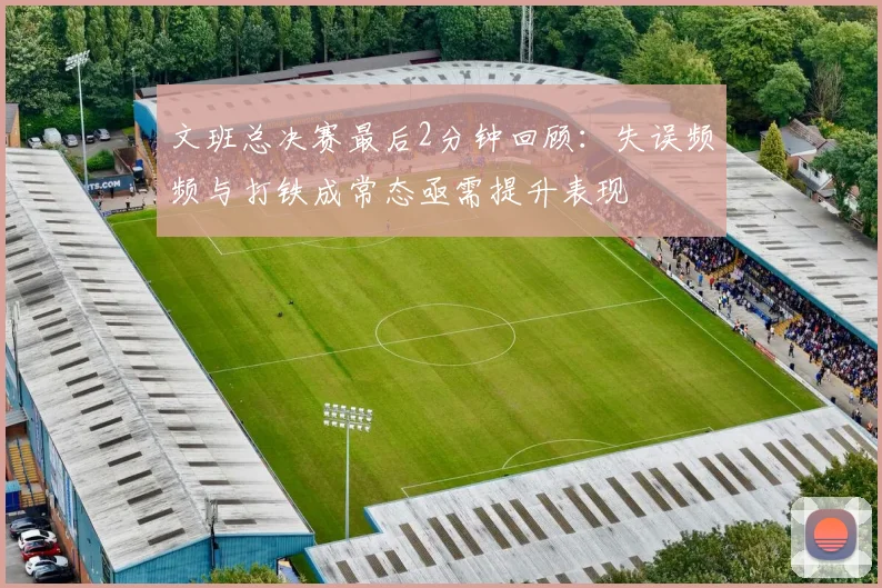 文班总决赛最后2分钟回顾：失误频频与打铁成常态亟需提升表现