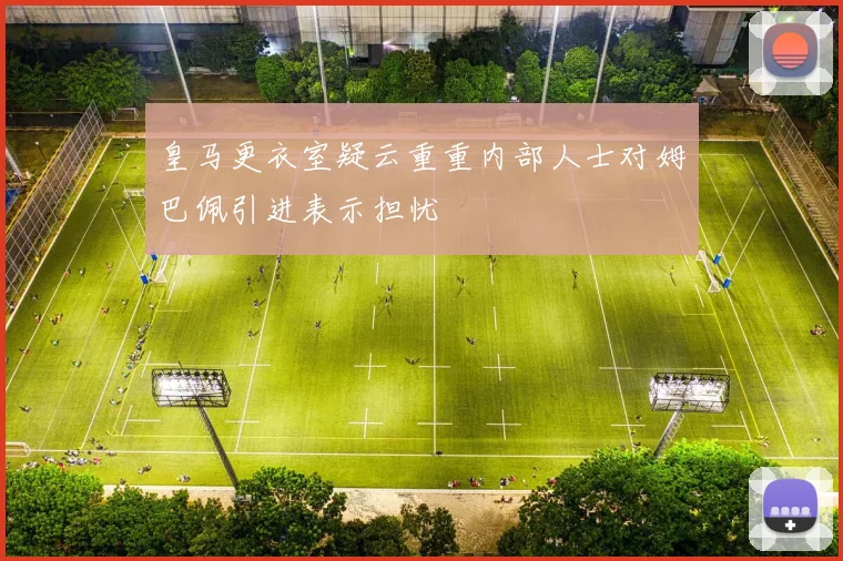 皇马更衣室疑云重重内部人士对姆巴佩引进表示担忧
