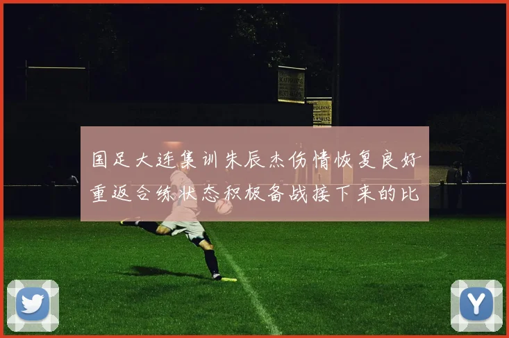 国足大连集训朱辰杰伤情恢复良好重返合练状态积极备战接下来的比赛
