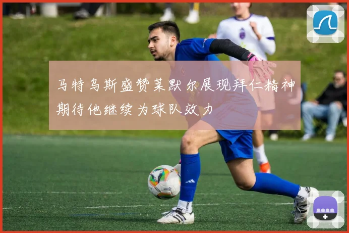 马特乌斯盛赞莱默尔展现拜仁精神期待他继续为球队效力