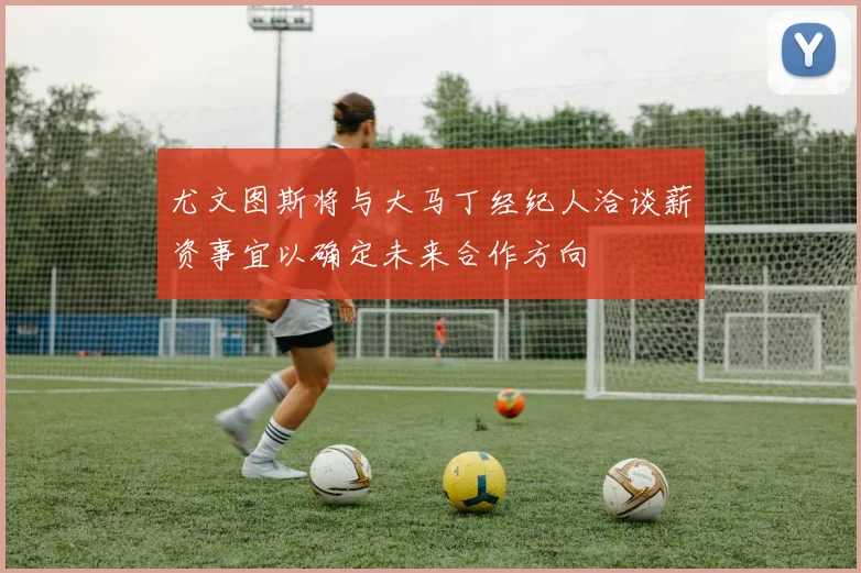 尤文图斯将与大马丁经纪人洽谈薪资事宜以确定未来合作方向