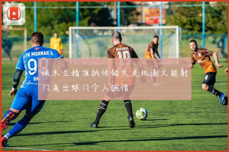 依木兰精准挑传错失良机谢文能射门高出球门令人惋惜
