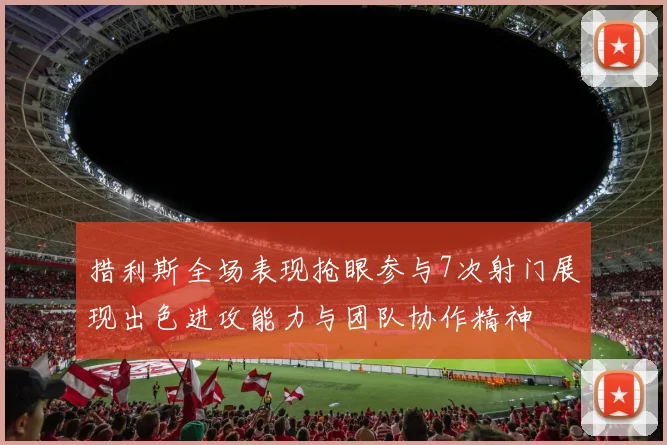 措利斯全场表现抢眼参与7次射门展现出色进攻能力与团队协作精神