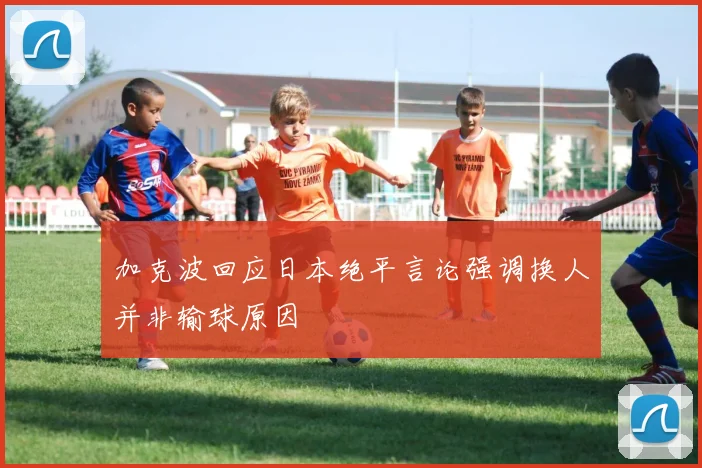 加克波回应日本绝平言论强调换人并非输球原因