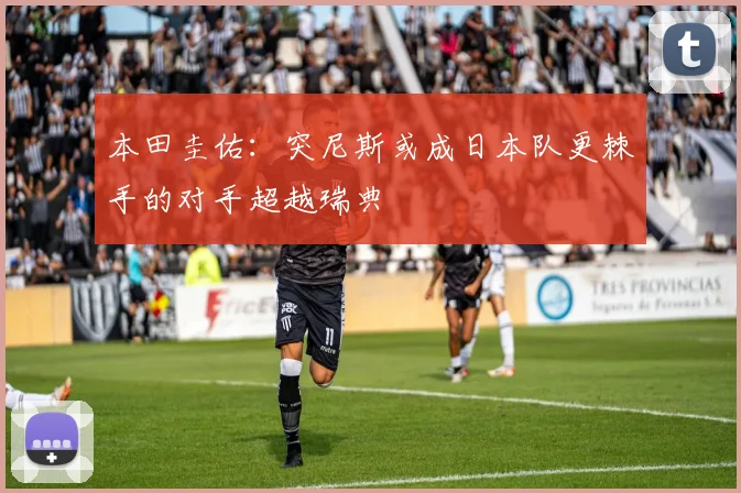 本田圭佑：突尼斯或成日本队更棘手的对手超越瑞典
