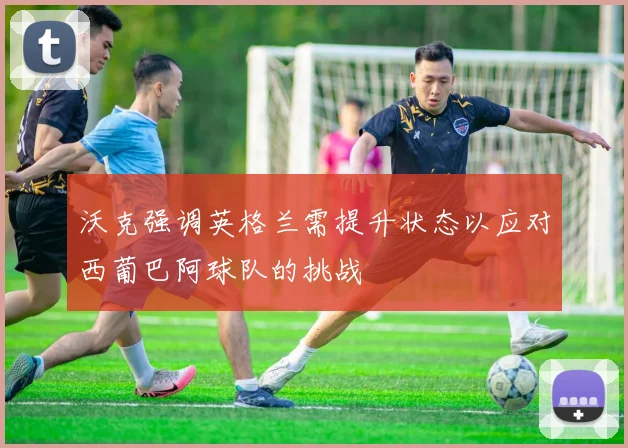 沃克强调英格兰需提升状态以应对西葡巴阿球队的挑战