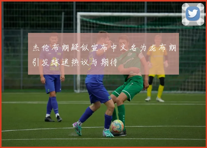 杰伦布朗疑似宣布中文名为龙布朗引发球迷热议与期待